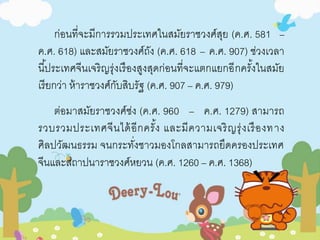 ก่อนที่จะมีการรวมประเทศในสมัยราชวงศ์สุย (ค.ศ. 581 – 
ค.ศ. 618) และสมัยราชวงศ์ถัง (ค.ศ. 618 – ค.ศ. 907) ช่วงเวลา 
นีป้ระเทศจีนเจริญรุ่งเรืองสูงสุดก่อนที่จะแตกแยกอีกครัง้ในสมัย 
เรียกว่า ห้าราชวงศ์กับสิบรัฐ (ค.ศ. 907 – ค.ศ. 979) 
ต่อมาสมัยราชวงศ์ซ่ง (ค.ศ. 960 – ค.ศ. 1279) สามารถ 
รวบรวมประเทศจีนได้อีกครั้ง และมีความเจริญรุ่งเรืองทาง 
ศิลปวัฒนธรรม จนกระทั่งชาวมองโกลสามารถยึดครองประเทศ 
จีนและสถาปนาราชวงศ์หยวน (ค.ศ. 1260 – ค.ศ. 1368) 
 