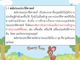 1.1 สมัยก่อนประวัติศาสตร์ 
สมัยก่อนประวัติศาสตร์ เป็นช่วงเวลาที่มนุษย์ยังไม่รู้จักการ 
ประดิษฐ์ตัวอักษรขึน้ใช้ จึงยังไม่มีหลักฐานทางประวัติศาสตร์ที่เป็น 
ลายลักษณ์อักษร ดังนั้น การศึกษาเรื่องราวของมนุษย์สมัย 
ก่อนประวัติศาสตร์ จึงต้องอาศัยการวิเคราะห์และตีความจากหลักฐาน 
ทางโบราณคดีที่ค้นพบ เช่น เครื่องมือ เครื่องใช้ เครื่องประดับที่ทาจาก 
หิน โลหะ และโครงกระดูกมนุษย์ 
สมัยก่อนประวัติศาสตร์สามารถแบ่งได้เป็น 2 ยุค คือ ยุคหินและ 
ยุคโลหะ 
 