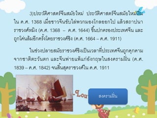 3)ประวัติศาสตร์จีนสมัยใหม่ ประวัติศาสตร์จีนสมัยใหม่เริ่ม 
ใน ค.ศ. 1368 เมื่อชาวจีนขับไล่พวกมองโกลออกไป แล้วสถาปนา 
ราชวงศ์หมิง (ค.ศ. 1368 – ค.ศ. 1644) ขึน้ปกครองประเทศจีน และ 
ถูกโค่นล้มอีกครัง้โดยราชวงศ์ซิง (ค.ศ. 1664 – ค.ศ. 1911) 
ในช่วงปลายสมัยราชวงศ์ชิงเป็นเวลาที่ประเทศจีนถูกคุกคาม 
จากชาติตะวันตก และจีนพ่ายแพ้แก่อังกฤษในสงครามฝิ่น (ค.ศ. 
1839 – ค.ศ. 1842) จนสิน้สุดราชวงศ์ใน ค.ศ. 1911 
สงครามฝิ่น 
 