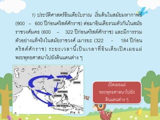 1) ประวัติศาสตร์อินเดียโบราณ เริ่มต้นในสมัยมหากาพย์ 
(900 – 600 ปีก่อนคริสต์ศักราช) ต่อมาอินเดียรวมตัวกันในสมัย 
ราชวงศ์มคธ (600 – 322 ปีก่อนคริสต์ศักราช) และมีการรวม 
ตัวอย่างแท้จริงในสมัยราชวงศ์ เมารยะ (322 - 184 ปีก่อน 
คริสต์ศักราช ) ระยะเวลานี้เป็นเวลาที่อินเดียเปิดเผยแผ่ 
พระพุทธศาสนาไปยังดินแดนต่าง ๆ 
เปิดเผยแผ่ 
พระพุทธศาสนาไปยัง 
ดินแดนต่าง ๆ 
 