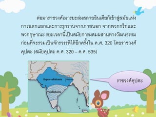 ต่อมาราชวงศ์เมารยะล่มสลายอินเดียก็เข้าสู่สมัยแห่ง 
การแตกแยกและการรุกรานจากภายนอก จากพวกกรีกและ 
พวกกุษาณะ รยะเวลานีเ้ป็นสมัยการผสมผสานทางวัฒนธรรม 
ก่อนที่จะรวมเป็นจักรวรรดิได้อีกครัง้ใน ค.ศ. 320 โดยราชวงศ์ 
คุปตะ (สมัยคุปตะ ค.ศ. 320 – ค.ศ. 535) 
ราชวงศ์คุปตะ 
 