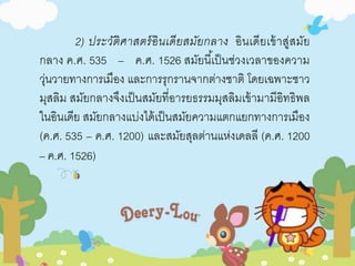 2) ประวัติศาสตร์อินเดียสมัยกลาง อินเดียเข้าสู่สมัย 
กลาง ค.ศ. 535 – ค.ศ. 1526 สมัยนีเ้ป็นช่วงเวลาของความ 
วุ่นวายทางการเมือง และการรุกรานจากต่างชาติ โดยเฉพาะชาว 
มุสลิม สมัยกลางจึงเป็นสมัยที่อารยธรรมมุสลิมเข้ามามีอิทธิพล 
ในอินเดีย สมัยกลางแบ่งได้เป็นสมัยความแตกแยกทางการเมือง 
(ค.ศ. 535 – ค.ศ. 1200) และสมัยสุลต่านแห่งเดลลี (ค.ศ. 1200 
– ค.ศ. 1526) 
 
