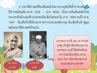 3) ประวัติศาสตร์อินเดียสมัยใหม่พวกมุคัลได้ตัง้ราชวงศ์มุคัล 
ถือว่าสมัยมุคัล (ค.ศ. 1526 – ค.ศ. 1858) เป็นการเริ่มต้นสมัยใหม่ 
จนกระทงั่อังกฤษเข้าปกครองอินเดียโดยตรงใน ค.ศ. 1858 จนถึง ค.ศ. 
1947 อินเดียจึงได้รับเอกราชจากประเทศอังกฤษ อินเดียจึงเข้าสู่ยุค 
สมัยประวัติศาสตร์ปัจจุบัน 
มหาตมะ 
คานธี 
ยาวราลห์ 
เนห์รู 
มหาตมะ คานธี และ เยาวราลห์ 
เนห์รู เป็นผู้นาเรียกร้องเอกราช 
มหาตมะ คานธี ใช้หลักอหิงสา 
(ความไม่เบียดเบียน ความ 
สงบ) ในการเรียกร้องเอกราช 
จนประสบความสาเร็จ 
 