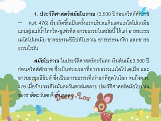 1. ประวัติศาสตร์สมัยโบราณ (3,500 ปีก่อนคริสต์ศักราช 
– ค.ศ. 476) เริ่มเกิดขึน้เป็นครัง้แรกบริเวณดินแดนเมโสโปเตเมีย 
แถบลุ่มแม่นา้ไทกริส-ยูเฟรทีส อารยธรรมในสมัยนี้ได้แก่ อารยธรรม 
เมโสโปเตเมีย อารยธรรมอียิปต์โบราณ อารยธรรมกรีก และอารย 
ธรรมโรมัน 
สมัยโบราณ ในประวัติศาสตร์ตะวันตก เริ่มต้นเมื่อ3,500 ปี 
ก่อนคริสต์ศักราช ซึ่งเป็นช่วงเวลาที่อารยธรรมเมโสโปเตเมีย และ 
อารยธรรมอียิปต์ ซึ่งเป็นอารยธรรมที่เก่าแก่ที่สุดในโลก จนถึงค.ศ. 
476 เมื่อจักรวรรดิโรมันตะวันตกล่มสลาย ประวัติศาสตร์สมัยโบราณ 
ของชาติตะวันตกจึงสิน้สุดลง 
 