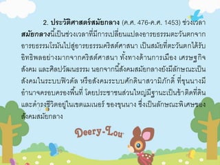 2. ประวัติศาสตร์สมัยกลาง (ค.ศ. 476-ค.ศ. 1453) ช่วงเวลา 
สมัยกลางนีเ้ป็นช่วงเวลาที่มีการเปลี่ยนแปลงอารยธรรมตะวันตกจาก 
อารยธรรมโรมันไปสู่อารยธรรมคริสต์ศาสนา เป็นสมัยที่ตะวันตกได้รับ 
อิทธิพลอย่างมากจากคริสต์ศาสนา ทัง้ทางด้านการเมือง เศรษฐกิจ 
สังคม และศิลปวัฒนธรรม นอกจากนีสั้งคมสมัยกลางยังมีลักษณะเป็น 
สังคมในระบบฟิวดัล หรือสังคมระบบศักดินาสวามิภักดิ์ ที่ขุนนางมี 
อานาจครอบครองพืน้ที่ โดยประชาชนส่วนใหญ่มีฐานะเป็นข้าติดที่ดิน 
และดารงชีวิตอยู่ในเขตแมเนอร์ ของขุนนาง ซึ่งเป็นลักษณะพิเศษของ 
สังคมสมัยกลาง 
 