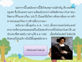 นอกจากนีใ้นสมัยกลางนีไ้ด้เกิดเหตุการณ์สาคัญ คือ สงคราม 
ครูเสด ซึ่งเป็นสงครามความขัดแย้งระหว่างคริสต์ศาสนากับศาสนา 
อิสลาม ที่กินเวลาเกือบ 200 ปี เป็นผลให้เกิดการค้นหาเส้นทางการค้า 
ทางทะเลและวิทยาการด้านอื่นๆ ตามมา 
สมัยกลางสิน้สุดใน ค.ศ. 1453 เมื่อพวกออตโตมันเตอร์ 
สามารถยึดกรุงคอนสแตนติโนเปิลของจักรวรรดิโรมันตะวันตกได้ แต่ 
นักประวัติศาสตร์บางท่านใช้ ค.ศ.1492 เมื่อคริสโตเฟอร์ โคลัมบัส 
ค้นพบทวีปอเมริกาเป็นปีสิน้สุดสมัยกลาง 
คริสโตเฟอร์ โคลัมบัส 
 