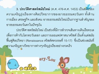 3. ประวัติศาสตร์สมัยใหม่ (ค.ศ. 476-ค.ศ. 1453) เป็นสมัยของ 
ความเจริญรุ่งเรืองทางศิลปวิทยาการของอารยธรรมตะวันตก ทัง้ด้าน 
การเมือง เศรษฐกิจ และสังคม อารยธรรมสมัยใหม่เป็นรากฐานสาคัญของ 
อารยธรรมตะวันตกในปัจจุบัน 
ประวัติศาสตร์สมัยใหม่ เป็นช่วงที่มีการสารวจเส้นทางเดินเรือทะเล 
เพื่อการค้ากับโลกตะวันออก และการเผยแพร่ศาสนาคริสต์ เริ่มตั้งแต่สมัย 
ฟื้นฟูศิลปวิทยา (Renaissance คริสต์ศตวรรษที่ 15-17) ซึ่งเป็นช่วงสมัยที่ 
ความเจริญทางวิทยาการต่างๆเจริญรุ่งเรืองอย่างรวดเร็ว 
 