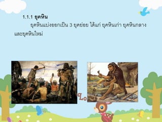 1.1.1 ยุคหิน 
ยุคหินแบ่งออกเป็น 3 ยุคย่อย ได้แก่ ยุคหินเก่า ยุคหินกลาง 
และยุคหินใหม่ 
 