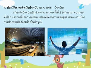 4. ประวัติศาสตร์สมัยปัจจุบัน (ค.ศ. 1945 – ปัจจุบัน) 
สมัยหลังปัจจุบันเป็นช่วงสงครามโลกครัง้ที่ 2 ซงึ่มีผลกระทบรุนแรง 
ทวั่โลก และก่อให้เกิดการเปลี่ยนแปลงทัง้ทางด้านเศรษฐกิจ สังคม การเมือง 
การปกครองต่อสังคมโลกในปัจจุบัน 
 