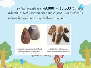 ยุคหินเก่าตอนปลาย ( 49,000 – 10,500 ปีมาแล้ว) 
เครื่องมือเครื่องใช้มีความหลากหลายกว่ายุคก่อน ได้แก่ เครื่องมือ 
เครื่องใช้ที่ทาจากหินและกระดูกสัตว์โดยการแกะสลัก 
 