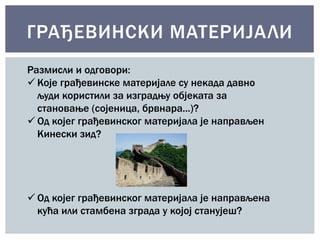 ГРАЂЕВИНСКИ МАТЕРИЈА ЛИ 
Размисли и одговори: 
 Које грађевинске материјале су некада давно 
људи користили за изградњу објеката за 
становање (сојеница, брвнара...)? 
 Од којег грађевинског материјала је направљен 
Кинески зид? 
 Од којег грађевинског материјала је направљена 
кућа или стамбена зграда у којој станујеш? 
 