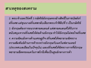 สาเหตุของสงคราม 
2. พระเจ้าเอดเวิร์ดที่ 3 กษัตริย์อังกฤษทรงอ้างสิทธิ์ในราชบัลลังก์ 
ฝรั่งเศส แต่ขุนนางฝรั่งเศสกลับเลือกพระเจ้าฟิลิปที่ 6 เป็นกษัตริย์ 
3. อังกฤษต้องการผนวกสกอตแลนด์ แต่สกอตแลนด์ได้รับการ 
สนับสนุนจากฝรั่งเศสให้ต่อต้านอังกฤษ ทาให้อังกฤษไม่พอใจฝรั่งเศส 
4. ความขัดแย้งทางด้านเศรษฐกิจ ฝรั่งเศสได้พยายามขัดขวาง 
ความสัมพันธ์ด้านการค้าระหว่างอังกฤษกับแคว้นฟลานเดอร์ 
(ประเทศเบลเยียมในปัจจุบัน) และฝรั่งเศสได้ขัดขวางการที่อังกฤษ 
พยายามยึดครองแคว้นกาสโกนีเพื่อเป็นศูนย์กลางการค้า 
 