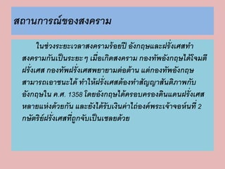 สถานการณ์ของสงคราม 
ในช่วงระยะเวลาสงครามร้อยปี อังกฤษและฝรั่งเศสทา 
สงครามกันเป็นระยะๆ เมื่อเกิดสงคราม กองทัพอังกฤษได้โจมตี 
ฝรั่งเศส กองทัพฝรั่งเศสพยายามต่อต้าน แต่กองทัพอังกฤษ 
สามารถเอาชนะได้ ทาให้ฝรั่งเศสต้องทาสัญญาสันติภาพกับ 
อังกฤษใน ค.ศ. 1358 โดยอังกฤษได้ครอบครองดินแดนฝรั่งเศส 
หลายแห่งด้วยกัน และยังได้รับเงินค่าไถ่องค์พระเจ้าจอห์นที่ 2 
กษัตริย์ฝรั่งเศสที่ถูกจับเป็นเชลยด้วย 
 