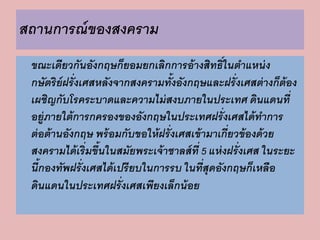 สถานการณ์ของสงคราม 
ขณะเดียวกันอังกฤษก็ยอมยกเลิกการอ้างสิทธิ์ในตาแหน่ง 
กษัตริย์ฝรั่งเศสหลังจากสงครามทั้งอังกฤษและฝรั่งเศสต่างก็ต้อง 
เผชิญกับโรคระบาดและความไม่สงบภายในประเทศ ดินแดนที่ 
อยู่ภายใต้การกครองของอังกฤษในประเทศฝรั่งเศสได้ทา การ 
ต่อต้านอังกฤษ พร้อมกับขอให้ฝรั่งเศสเข้ามาเกี่ยวข้องด้วย 
สงครามได้เริ่มขึ้นในสมัยพระเจ้าชาลส์ที่ 5 แห่งฝรั่งเศส ในระยะ 
นี้กองทัพฝรั่งเศสได้เปรียบในการรบ ในที่สุดอังกฤษก็เหลือ 
ดินแดนในประเทศฝรั่งเศสเพียงเล็กน้อย 
 