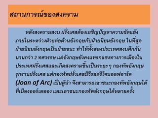 สถานการณ์ของสงคราม 
หลังสงครามสงบ ฝรั่งเศสต้องเผชิญปัญหาความขัดแย้ง 
ภายในระหว่างฝ่ายต่อต้านอังกฤษกับฝ่ายนิยมอังกฤษ ในที่สุด 
ฝ่ายนิยมอังกฤษเป็นฝ่ายชนะ ทาให้ทั้งสองประเทศสงบศึกกัน 
นานกว่า 2 ทศวรรษ แต่อังกฤษยังคงแทรกแซงทางการเมืองใน 
ประเทศฝรั่งเศสและเกิดสงครามขึ้นเป็นระยะๆ กองทัพอังกฤษ 
รุกรานฝรั่งเศส แต่กองทัพฝรั่งเศสมีวีรสตรีโจนออฟอาร์ค 
(Joan of Arc) เป็นผู้นา จึงสามารถเอาชนะกองทัพอังกฤษได้ 
ที่เมืองออร์เลออง และเอาชนะกองทัพอังกฤษได้หลายครั้ง 
 