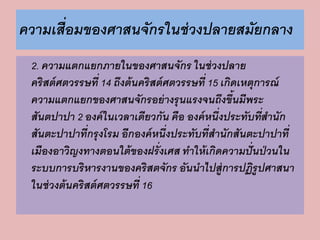 ความเสื่อมของศาสนจักรในช่วงปลายสมัยกลาง 
2. ความแตกแยกภายในของศาสนจักร ในช่วงปลาย 
คริสต์ศตวรรษที่ 14 ถึงต้นคริสต์ศตวรรษที่ 15 เกิดเหตุการณ์ 
ความแตกแยกของศาสนจักรอย่างรุนแรงจนถึงขึ้นมีพระ 
สันตปาปา 2 องค์ในเวลาเดียวกัน คือ องค์หนึ่งประทับที่สานัก 
สันตะปาปาที่กรุงโรม อีกองค์หนึ่งประทับที่สานักสันตะปาปาที่ 
เมืองอาวิญงทางตอนใต้ของฝรั่งเศส ทาให้เกิดความปั่นป่วนใน 
ระบบการบริหารงานของคริสตจักร อันนาไปสู่การปฏิรูปศาสนา 
ในช่วงต้นคริสต์ศตวรรษที่ 16 
 