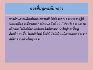 การสิ้นสุดสมัยกลาง 
ทางด้านความคิดเห็นประชาชนทั่วไปต้องการแสวงหาความรู้ที่ 
นอกเหนือจากที่ศาสนจักรกาหนด จึงเริ่มหันไปสนใจอารยธรรม 
กรีกและโรมันที่มีมาแต่ก่อนคริสต์ศาสนา นาไปสู่การฟื้นฟู 
ศิลปวิทยาเมื่อเริ่มสมัยใหม่ ซึ่งทาให้สมัยใหม่มีความแตกต่างจาก 
สมัยกลางอย่างใหญ่หลวง 
 