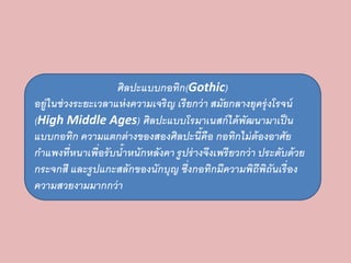ศิลปะแบบกอทิก(Gothic) 
อยู่ในช่วงระยะเวลาแห่งความเจริญ เรียกว่า สมัยกลางยุครุ่งโรจน์ 
(High Middle Ages) ศิลปะแบบโรมาเนสก์ได้พัฒนามาเป็น 
แบบกอทิก ความแตกต่างของสองศิลปะนี้คือ กอทิกไม่ต้องอาศัย 
กาแพงที่หนาเพื่อรับน้าหนักหลังคา รูปร่างจึงเพรียวกว่า ประดับด้วย 
กระจกสี และรูปแกะสลักของนักบุญ ซึ่งกอทิกมีความพิถีพิถันเรื่อง 
ความสวยงามมากกว่า 
 