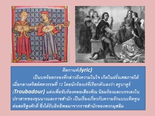 คีตกานท์(lyric) 
เป็นบทร้อยกรองที่กล่าวถึงความในใจ เกิดในฝรั่งเศสภายใต้ 
เมื่อกลางคริสต์ศตวรรษที่ 12 โดยนักร้องเร่ที่เรียกตัวเองว่า ตรูบาดูร์ 
(Troubadour) แต่งเพื่อขับร้องคลอเสียงพิณ นิยมร้องและบรรเลงใน 
ปราสาทของขุนนางและราชสานัก เป็นเรื่องเกี่ยวกับความรักแบบเทิดทูน 
ต่อสตรีสูงศักดิ์ ซึ่งได้รับอิทธิพลมาจากราชสานักของพวกมุสลิม 
 
