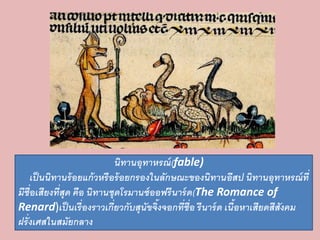 นิทานอุทาหรณ์(fable) 
เป็นนิทานร้อยแก้วหรือร้อยกรองในลักษณะของนิทานอีสป นิทานอุทาหรณ์ที่ 
มีชื่อเสียงที่สุด คือ นิทานชุดโรมานซ์ออฟรีนาร์ด(The Romance of 
Renard)เป็นเรื่องราวเกี่ยวกับสุนัขจิ้งจอกที่ชื่อ รีนาร์ด เนื้อหาเสียดสีสังคม 
ฝรั่งเศสในสมัยกลาง 
 