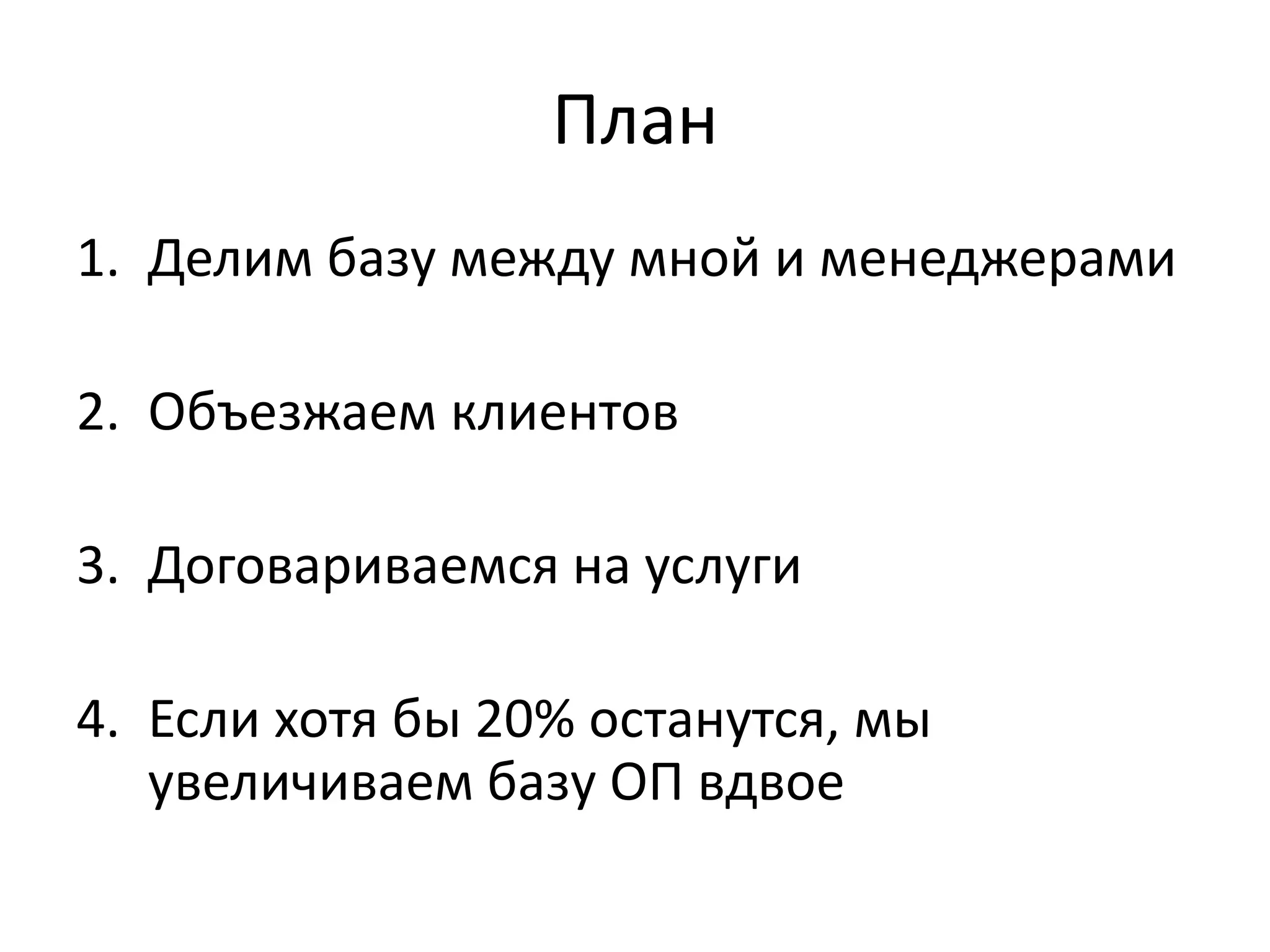 План 
1. Делим базу между мной и менеджерами 
2. Объезжаем клиентов 
3. Договариваемся на услуги 
4. Если хотя бы 20% останутся, мы 
увеличиваем базу ОП вдвое 
 