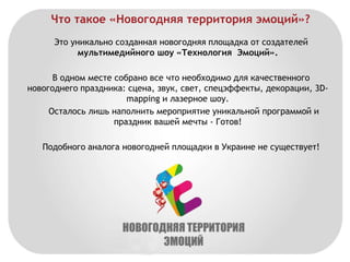 Что такое «Новогодняя территория эмоций»? 
Это уникально созданная новогодняя площадка от создателей 
мультимедийного шоу «Технология Эмоций». 
В одном месте собрано все что необходимо для качественного 
новогоднего праздника: сцена, звук, свет, спецэффекты, декорации, 3D-mapping 
и лазерное шоу. 
Осталось лишь наполнить мероприятие уникальной программой и 
праздник вашей мечты - Готов! 
Подобного аналога новогодней площадки в Украине не существует! 
 