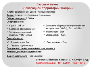 Базовый пакет 
«Новогодней территории эмоций» 
Место: Выставочный центр «КиевЭкспоПлаза» 
Адрес: г.Киев, ул. Салютная, 3 павильон 
Общая площадь: 2 500 м 
Оборудование: 
 Сцена 12х8 м 
 Световое оборудование 
 Экран светодиодный 
(модуль 7.04х4.30 м) 
Спецэффекты: 
 Звуковое оборудование (портальная 
мощность от 30кВт), без back line 
 Проекторы – 2шт 
 Лазера RGB – 4шт. 
 Водный экран 6м 
 Газовые горелки 4шт 
 Снегмашины – 2 шт 
Декорации сцены, созданные для мапинга 
Контент для Новогоднего Intro 
Вместимость зала – 500 человек 
Стоимость базового пакета – 275 000 грн с НДС 
Работа площадки – 10.12.2014 – 19.01.2015 
 
