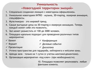 Уникальность 
«Новогодней территории эмоций» 
1. Специально созданная локация с новогодним оформлением. 
2. Уникальное новогоднее INTRO – музыка, 3D-maping, лазерная анимация, 
спецэффекты. 
3. Мультимедиа – это мировой тренд. 
4. Самые выгодные цены на 3D-maping и лазерную анимацию. Теперь 
каждый может себе это позволить. 
5. Зал может разместить от 100 до 3000 человек. 
6. Площадка идеально подходит для проведения различных типов 
мероприятия: 
 Банкет 
 Конференция 
 Фуршет 
 Деловые события 
 Презентация 
 Дискотека 
7. Учтено пространство для гардероба, кейтеринга и welcome-зоны. 
8. Аренда зала – только на 1 сутки (с учетом монтажадемонтажа). 
9. Организация мероприятия «под ключ» (при необходимости). 
10. Площадка позволяет реализовать любые 
фантазии клиента. 
 