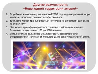 Другие возможности: 
«Новогодней территории эмоций» 
1. Разработка и создание уникального INTRO под индивидуальный запрос 
клиента с помощью опытных профессионалов. 
2. 3D-maping может транслироваться не только на декорации сцены, но и 
по всему залу. 
3. Зал может трансформироваться согласно требованиям клиента. 
Возможно разместить от 100 до 3000 человек. 
4. Дополнительно зал можно укомплектовать всевозможными 
спецэффектами (начиная от тяжелого дыма заканчивая стеной огня). 
 