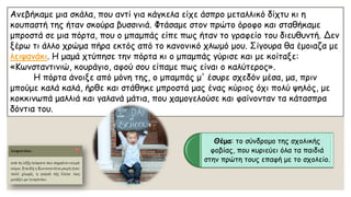 Ανεβήκαμε μια σκάλα, που αντί για κάγκελα είχε άσπρο μεταλλικό δίχτυ κι η κουπαστή της ήταν σκούρα βυσσινιά. Φτάσαμε στον πρώτο όροφο και σταθήκαμε μπροστά σε μια πόρτα, που ο μπαμπάς είπε πως ήταν το γραφείο του διευθυντή. Δεν ξέρω τι άλλο χρώμα πήρα εκτός από το κανονικό χλωμό μου. Σίγουρα θα έμοιαζα με λειψανάκι. Η μαμά χτύπησε την πόρτα κι ο μπαμπάς γύρισε και με κοίταξε: «Κωνσταντινιώ, κουράγιο, αφού σου είπαμε πως είναι ο καλύτερος». Η πόρτα άνοιξε από μόνη της, ο μπαμπάς μ' έσυρε σχεδόν μέσα, μα, πριν μπούμε καλά καλά, ήρθε και στάθηκε μπροστά μας ένας κύριος όχι πολύ ψηλός, με κοκκινωπά μαλλιά και γαλανά μάτια, που χαμογελούσε και φαίνονταν τα κάτασπρα δόντια του. 
Θέμα: το σύνδρομο της σχολικής φοβίας, που κυριεύει όλα τα παιδιά στην πρώτη τους επαφή με το σχολείο.  