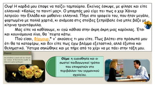 Ουφ! Η καρδιά μου έπαψε να παίζει ταμπούρλο. Εκείνος έσκυψε, με φίλησε και είπε ελληνικά: «Καλώς το παιντίμας». Ο μπαμπάς μού είχε πει πως ο χερΧάινερλατρεύει την Ελλάδα και μαθαίνει ελληνικά. Πήγε στο γραφείο του, που ήταν μεγάλο, φορτωμένο με πολλά χαρτιά, κι ανάμεσα στις στοίβες ξεπρόβαλε ένα μπλε βάζο με κίτρινα τριαντάφυλλα. Μας είπε να καθίσουμε, κι εγώ κάθισα στην άκρη άκρημιας καρέκλας. Έτσι και κουνιόμουνα λίγο, θα 'πεφτακάτω. Πού είσαι, Φάρμουρ,* ν' ακούσεις τι μου είπε. Πως βλέπει στο πρόσωπό μου ότι θα τα καταφέρω, και δεν είπε πως έχω βλέμμα εξεταστικό, αλλά έξυπνο και θεληματικό. Ύστερα σηκώθηκε και με πήρε από το χέρι να με πάει στην τάξη μου. 
Θέμα: η ευαισθησία και οι σωστοί παιδαγωγικοί τρόποι που επικρατούν στο περιβάλλον του γερμανικού σχολείου.  