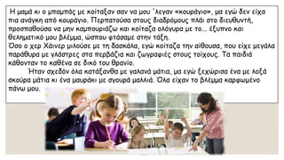 Η μαμά κι ο μπαμπάς με κοίταξαν σαν να μου 'λεγαν«κουράγιο», μα εγώ δεν είχα πια ανάγκη από κουράγιο. Περπατούσα στους διαδρόμους πλάι στο διευθυντή, προσπαθούσα να μην καμπουριάζω και κοίταζα ολόγυρα με το... έξυπνο και θεληματικό μου βλέμμα, ώσπου φτάσαμε στην τάξη. 
Όσο ο χερΧάινερμιλούσε με τη δασκάλα, εγώ κοίταζα την αίθουσα, που είχε μεγάλα παράθυρα με γλάστρες στα περβάζια και ζωγραφιές στους τοίχους. Τα παιδιά κάθονταν το καθένα σε δικό του θρανίο. Ήταν σχεδόν όλα κατάξανθα με γαλανά μάτια, μα εγώ ξεχώρισα ένα με λοξά σκούρα μάτια κι ένα μαυράκι με σγουρά μαλλιά. Όλα είχαν το βλέμμα καρφωμένο πάνω μου.  