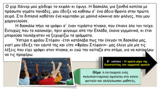 Ο χερΧάινερμού χάιδεψε το κεφάλι κι έφυγε. Η δασκάλα, μια ξανθιά κοπέλα με πρόσωπο γεμάτο πανάδες, μου έδειξε να καθίσω σ' ένα άδειο θρανίο στην πρώτη σειρά. Στο διπλανό καθόταν ένα κοριτσάκι με μαλλιά κόκκινα σαν φλόγες, που μου χαμογελούσε. Η δασκάλα πήγε να γράψει σ' έναν τεράστιο πίνακα, που έπιανε όλο τον τοίχο. Ευτυχώς που το καλοκαίρι, πριν φύγουμε από την Ελλάδα, έκανα γερμανικά, κι έτσι μπορούσα τουλάχιστον να ξεχωρίζω τα γράμματα. Ύστερα η φράουΣτέφανι-έτσι κατάλαβα πως την έλεγαν τη δασκάλα μας, γιατί μου έδειξε τον εαυτό της και είπε «ΦράουΣτέφανι»-μας έλεγε μία μίατις λέξεις που είχε γράψει στον πίνακα, κι εγώ την κοίταζα στο στόμα, για να καταφέρω να τις προφέρω. 
Β΄ ενότητα : Η πρώτη μέρα της Κωνσταντίνας στο γερμανικό σχολείο 
Θέμα: η λειτουργία ενός πολυπολιτισμικού σχολείου στο οποίο φοιτούν και αλλόγλωσσοι μαθητές.  