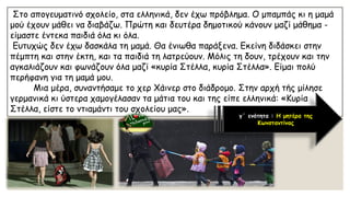 Στο απογευματινό σχολείο, στα ελληνικά, δεν έχω πρόβλημα. Ο μπαμπάς κι η μαμά μού έχουν μάθει να διαβάζω. Πρώτη και δευτέρα δημοτικού κάνουν μαζί μάθημα - είμαστε έντεκα παιδιά όλα κι όλα. 
Ευτυχώς δεν έχω δασκάλα τη μαμά. Θα ένιωθα παράξενα. Εκείνη διδάσκει στην πέμπτη και στην έκτη, και τα παιδιά τη λατρεύουν. Μόλις τη δουν, τρέχουν και την αγκαλιάζουν και φωνάζουν όλα μαζί «κυρία Στέλλα, κυρία Στέλλα». Είμαι πολύ περήφανη για τη μαμά μου. Μια μέρα, συναντήσαμε το χερΧάινερστο διάδρομο. Στην αρχή τής μίλησε γερμανικά κι ύστερα χαμογέλασαν τα μάτια του και της είπε ελληνικά: «Κυρία Στέλλα, είστε το ντιαμάντιτου σχολείου μας». 
γ΄ ενότητα : Η μητέρα της Κωνσταντίνας  