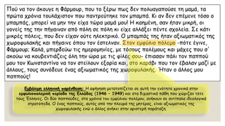 Πού να τον άκουγε η Φάρμουρ, που το ξέρω πως δεν πολυαγαπούσε τη μαμά, τα πρώτα χρόνια τουλάχιστον που παντρεύτηκε τον μπαμπά. Κι αν δεν επέμενε τόσο ο μπαμπάς, μπορεί να μην την είχα τώρα μαμά μου! Η καημένη, σαν ήταν μικρή, οι γονείς της την πήγαιναν από πόλη σε πόλη κι είχε αλλάξει πέντε σχολεία. Σε κάτι μικρές πόλεις, που δεν είχαν ούτε ηλεκτρικό. Ο μπαμπάς της ήταν αξιωματικός της χωροφυλακής και πήγαινε όπου τον έστελναν. Στον εμφύλιο πόλεμο -πότε έγινε, Φάρμουρ; Καλά, μπερδεύω τις ημερομηνίες, με τόσους πολέμους και μάχες που σ' ακούω να κουβεντιάζεις όλη την ώρα με τις φίλες σου-έπιασαν πάλι τον παππού μου τον Κωνσταντίνο να τον στείλουν εξορία και, στο καράβι που τον έβαλαν μαζί με άλλους, τους συνόδευε ένας αξιωματικός της χωροφυλακής. Ήταν ο άλλος μου παππούς! Εμβόλιμη ελληνική παρένθεση: Η αφήγηση μετατοπίζεται σε αυτή την ενότητα χρονικά στην εμφυλιοπολεμικήπερίοδο της Ελλάδας (1946 –1949) και στα διχαστικά πάθη που χώριζαν τότε τους Έλληνες. Οι δύο παππούδες, στα χρόνια του εμφύλιου πολέμου, ανήκουν σε αντίπαλα ιδεολογικά στρατόπεδα. Ο ένας παππούς, αυτός από την πλευρά της μητέρας, είναι αξιωματικός της χωροφυλακής ενώ ο άλλος ανήκει στην αριστερή παράταξη.  