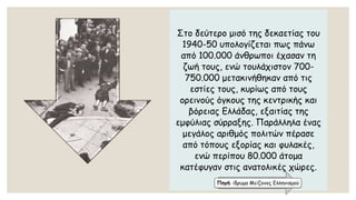 Στο δεύτερο μισό της δεκαετίας του 1940-50 υπολογίζεται πως πάνω από 100.000 άνθρωποι έχασαν τη ζωή τους, ενώ τουλάχιστον 700- 750.000 μετακινήθηκαν από τις εστίες τους, κυρίως από τους ορεινούς όγκους της κεντρικής και βόρειας Ελλάδας, εξαιτίας της εμφύλιας σύρραξης. Παράλληλα ένας μεγάλος αριθμός πολιτών πέρασε από τόπους εξορίας και φυλακές, ενώ περίπου 80.000 άτομα κατέφυγαν στις ανατολικές χώρες. 
Πηγή: ίδρυμα Μείζονος Ελληνισμού  