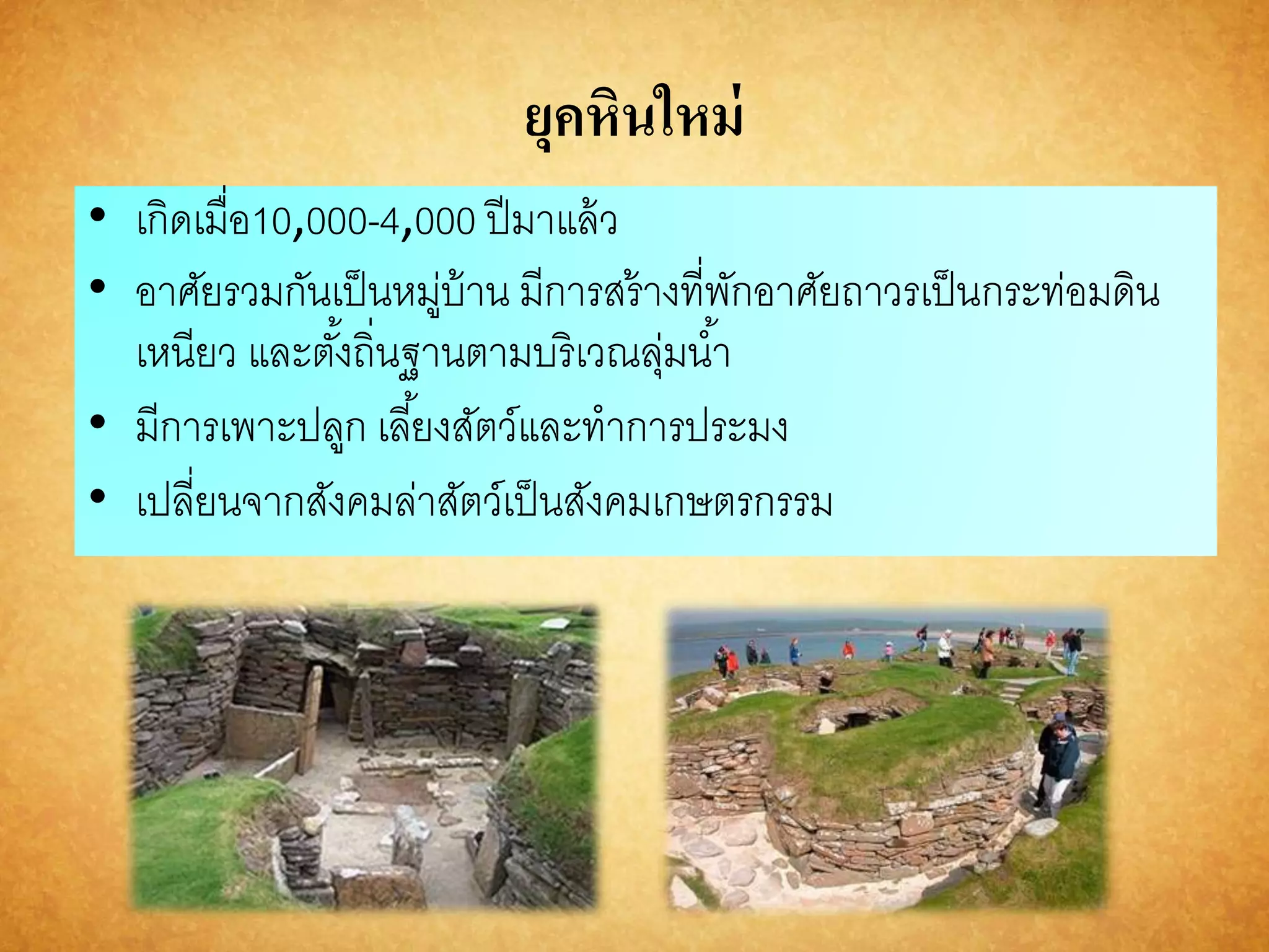 ยุคหินใหม่ 
• เกิดเมื่อ10,000-4,000 ปีมาแล้ว 
• อาศัยรวมกันเป็นหมู่บ้าน มีการสร้างที่พักอาศัยถาวรเป็นกระท่อมดิน 
เหนียว และตัง้ถิ่นฐานตามบริเวณลุ่มนา้ 
• มีการเพาะปลูก เลยี้งสัตว์และทาการประมง 
• เปลี่ยนจากสังคมล่าสัตว์เป็นสังคมเกษตรกรรม 
 
