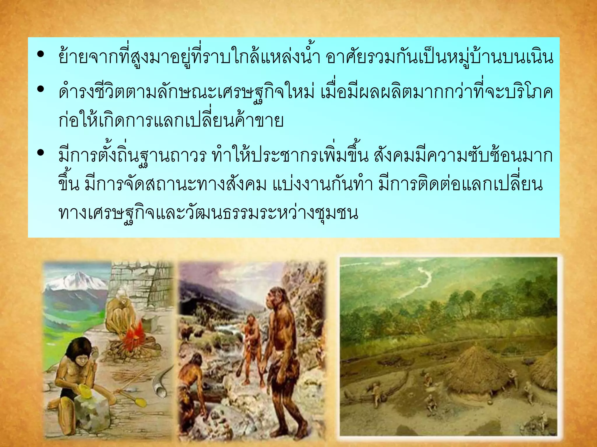 • ย้ายจากที่สูงมาอยู่ที่ราบใกล้แหล่งนา้ อาศัยรวมกันเป็นหมู่บ้านบนเนิน 
• ดารงชีวิตตามลักษณะเศรษฐกิจใหม่ เมื่อมีผลผลิตมากกว่าที่จะบริโภค 
ก่อให้เกิดการแลกเปลี่ยนค้าขาย 
• มีการตัง้ถิ่นฐานถาวร ทาให้ประชากรเพิ่มขึน้ สังคมมีความซับซ้อนมาก 
ขึน้ มีการจัดสถานะทางสังคม แบ่งงานกันทา มีการติดต่อแลกเปลี่ยน 
ทางเศรษฐกิจและวัฒนธรรมระหว่างชุมชน 
 