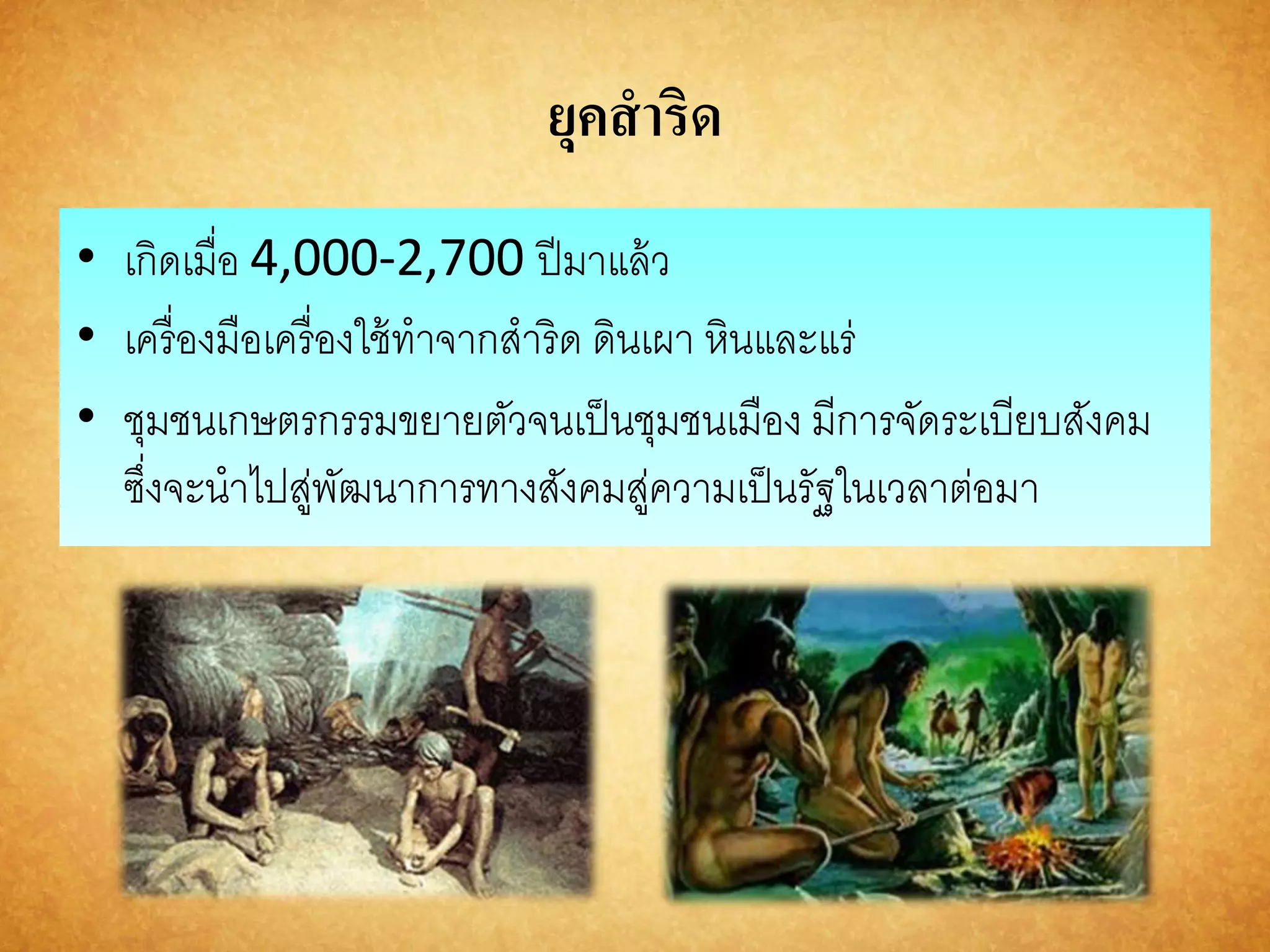 ยุคสาริด 
• เกิดเมื่อ 4,000-2,700 ปีมาแล้ว 
• เครื่องมือเครื่องใช้ทาจากสาริด ดินเผา หินและแร่ 
• ชุมชนเกษตรกรรมขยายตัวจนเป็นชุมชนเมือง มีการจัดระเบียบสังคม 
ซงึ่จะนาไปสู่พัฒนาการทางสังคมสู่ความเป็นรัฐในเวลาต่อมา 
 