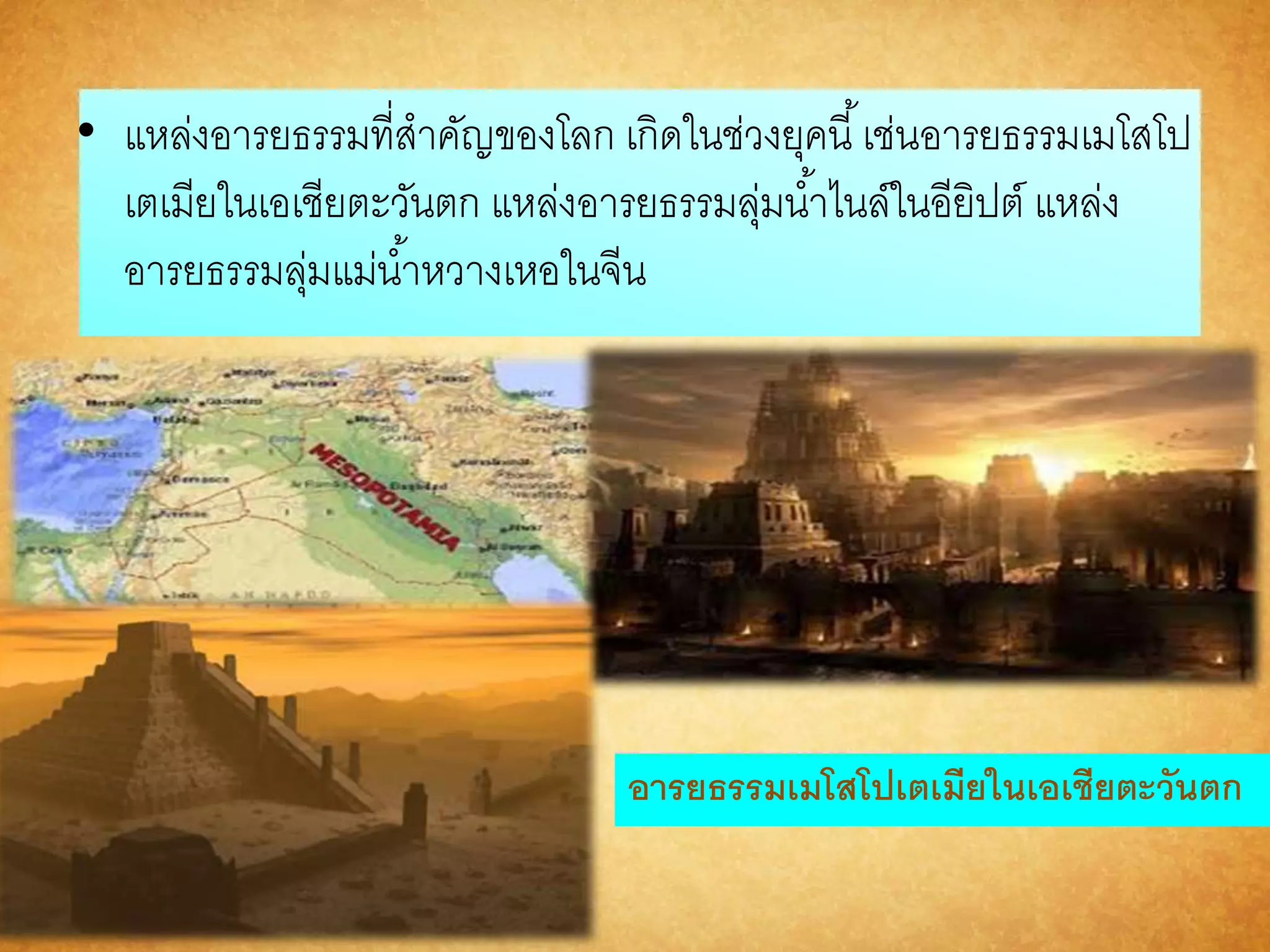 • แหล่งอารยธรรมที่สาคัญของโลก เกิดในช่วงยุคนี้เช่นอารยธรรมเมโสโป 
เตเมียในเอเชียตะวันตก แหล่งอารยธรรมลุ่มนา้ไนล์ในอียิปต์ แหล่ง 
อารยธรรมลุ่มแม่นา้หวางเหอในจีน 
อำรยธรรมเมโสโปเตเมียในเอเชียตะวันตก 
 