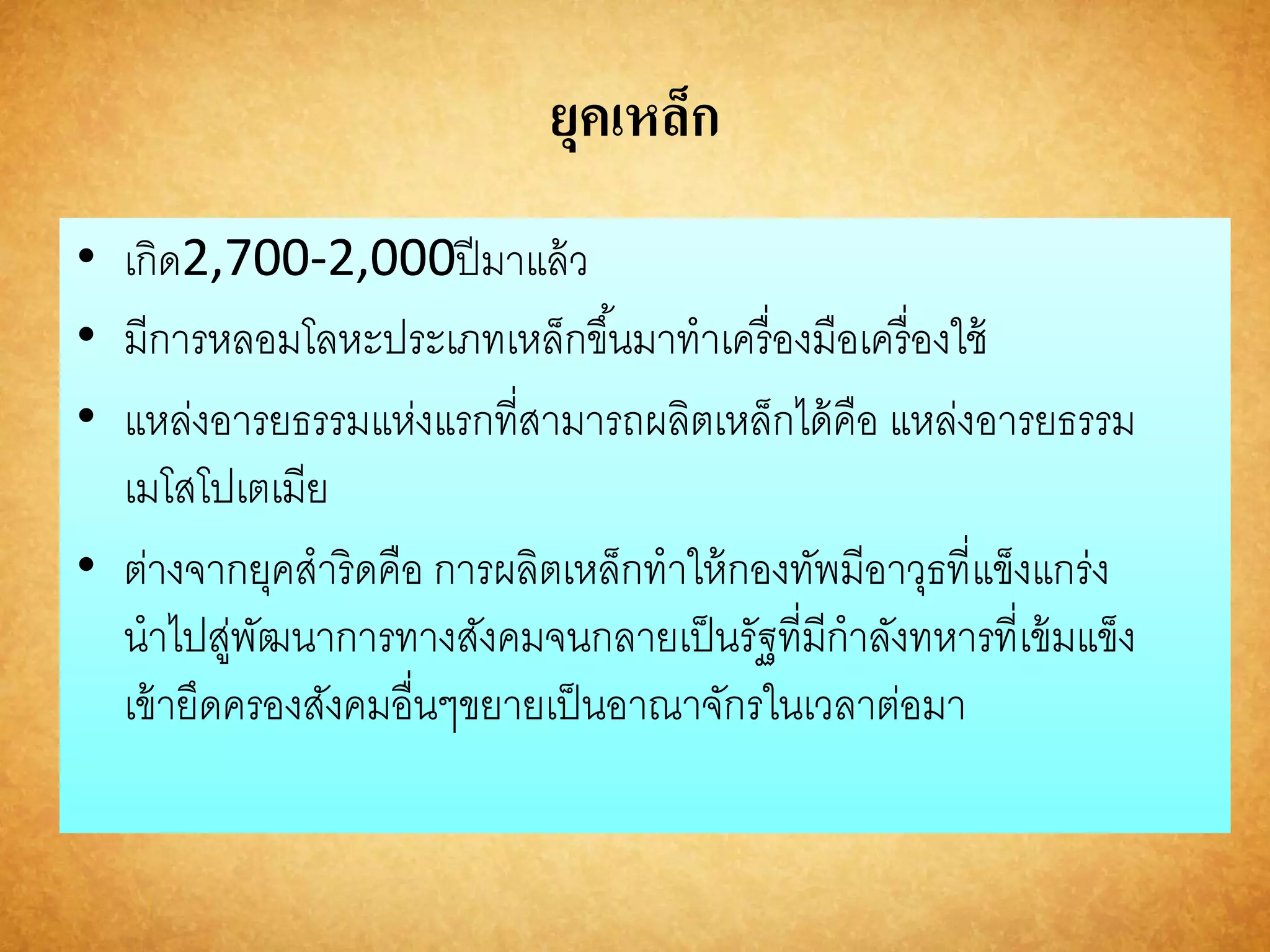 ยุคเหล็ก 
• เกิด2,700-2,000ปีมาแล้ว 
• มีการหลอมโลหะประเภทเหล็กขึน้มาทาเครื่องมือเครื่องใช้ 
• แหล่งอารยธรรมแห่งแรกที่สามารถผลิตเหล็กได้คือ แหล่งอารยธรรม 
เมโสโปเตเมีย 
• ต่างจากยุคสาริดคือ การผลิตเหล็กทาให้กองทัพมีอาวุธที่แข็งแกร่ง 
นาไปสู่พัฒนาการทางสังคมจนกลายเป็นรัฐที่มีกาลังทหารที่เข้มแข็ง 
เข้ายึดครองสังคมอื่นๆขยายเป็นอาณาจักรในเวลาต่อมา 
 