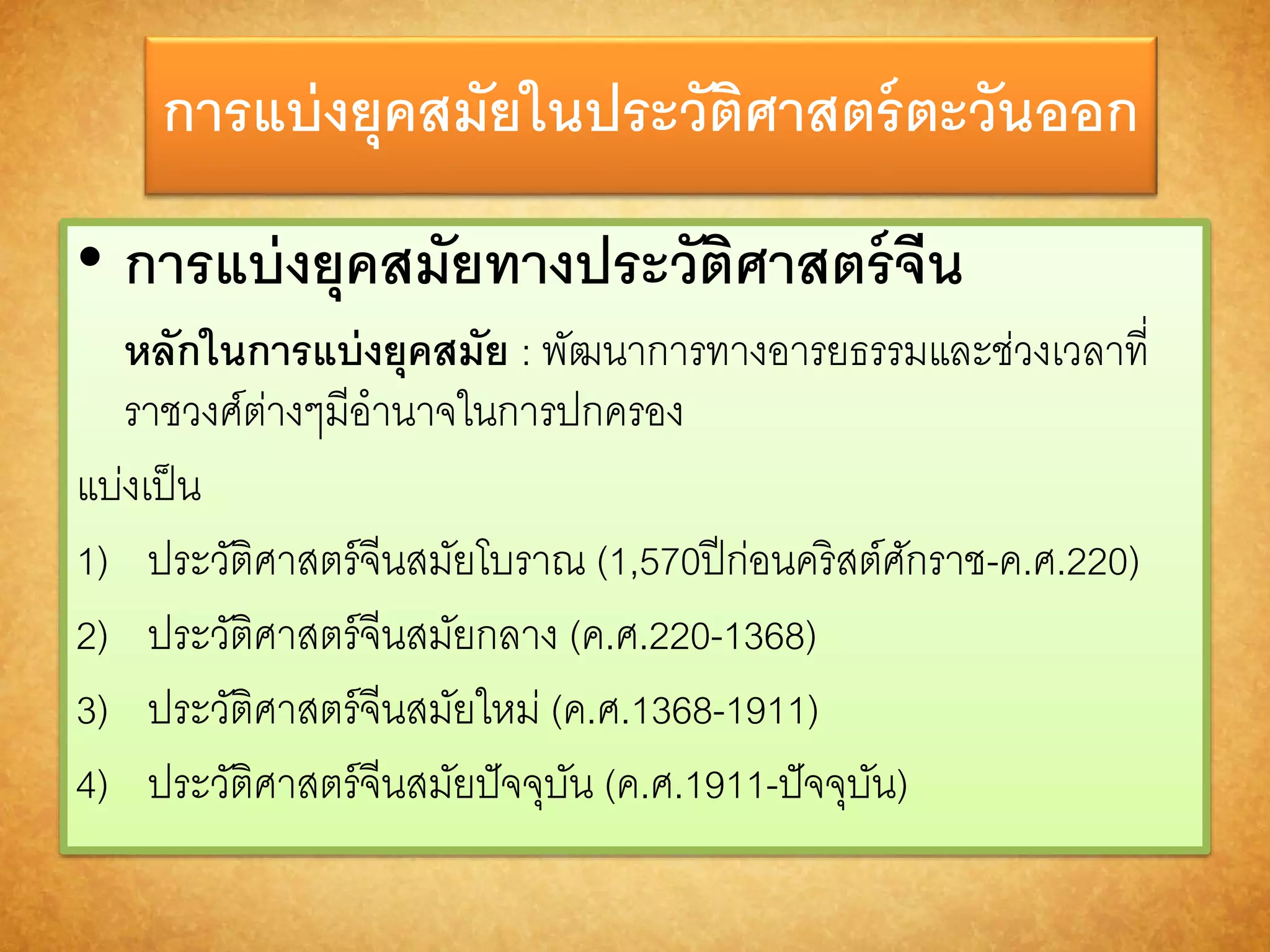 กำรแบ่งยุคสมัยในประวัติศำสตร์ตะวันออก 
• กำรแบ่งยุคสมัยทำงประวัติศำสตร์จีน 
หลักในกำรแบ่งยุคสมัย : พัฒนาการทางอารยธรรมและช่วงเวลาที่ 
ราชวงศ์ต่างๆมีอานาจในการปกครอง 
แบ่งเป็น 
1) ประวัติศาสตร์จีนสมัยโบราณ (1,570ปีก่อนคริสต์ศักราช-ค.ศ.220) 
2) ประวัติศาสตร์จีนสมัยกลาง (ค.ศ.220-1368) 
3) ประวัติศาสตร์จีนสมัยใหม่ (ค.ศ.1368-1911) 
4) ประวัติศาสตร์จีนสมัยปัจจุบัน (ค.ศ.1911-ปัจจุบัน) 
 