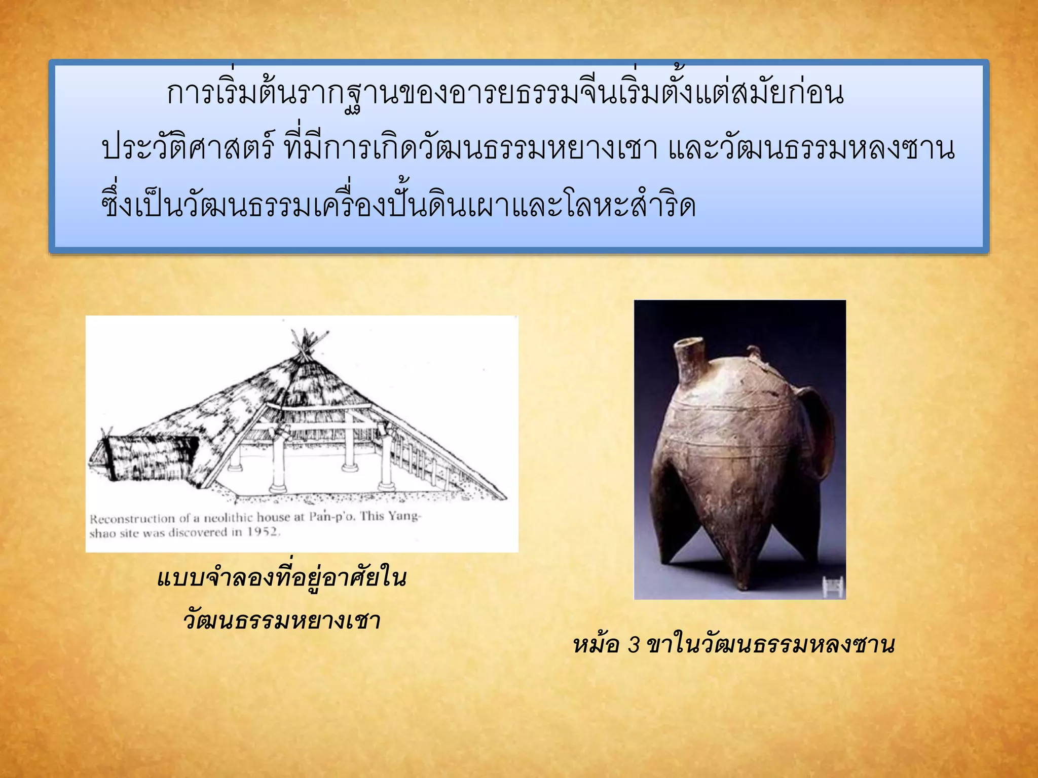 การเริ่มต้นรากฐานของอารยธรรมจีนเริ่มตัง้แต่สมัยก่อน 
ประวัติศาสตร์ ที่มีการเกิดวัฒนธรรมหยางเชา และวัฒนธรรมหลงซาน 
ซงึ่เป็นวัฒนธรรมเครื่องปั้นดินเผาและโลหะสาริด 
แบบจำ ลองที่อยู่อำศัยใน 
วัฒนธรรมหยำงเชำ 
หม้อ 3 ขำในวัฒนธรรมหลงซำน 
 