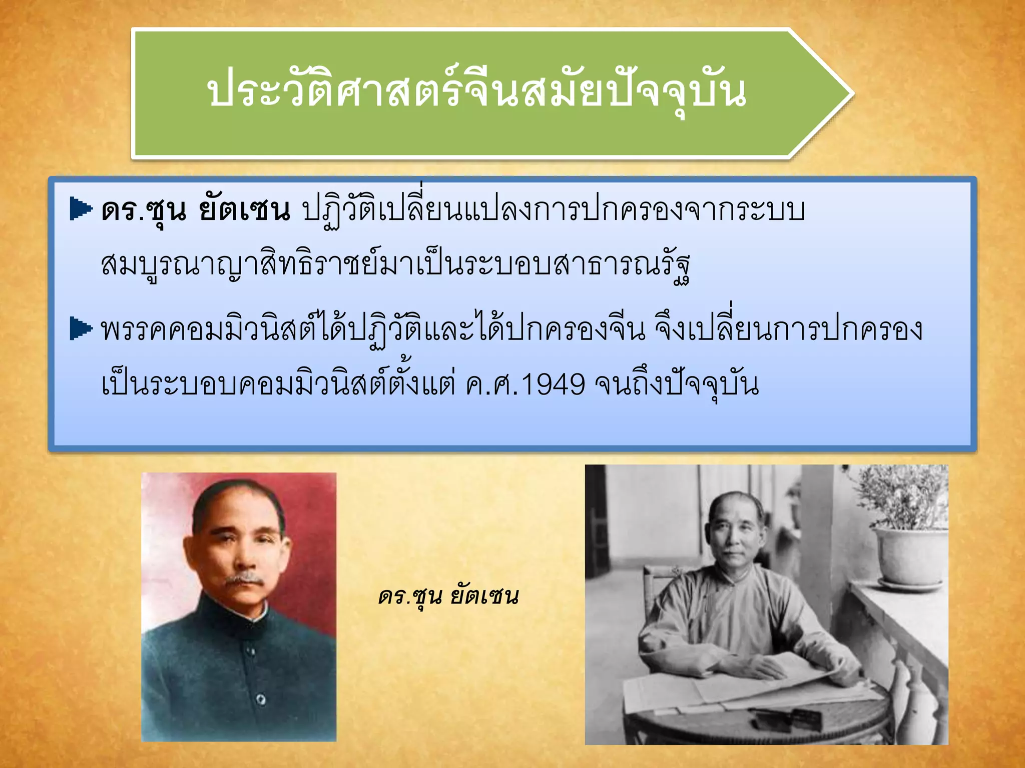 ประวัติศำสตร์จีนสมัยปัจจุบัน 
ดร.ซุน ยัตเซน ปฏิวัติเปลี่ยนแปลงการปกครองจากระบบ 
สมบูรณาญาสิทธิราชย์มาเป็นระบอบสาธารณรัฐ 
พรรคคอมมิวนิสต์ได้ปฏิวัติและได้ปกครองจีน จึงเปลี่ยนการปกครอง 
เป็นระบอบคอมมิวนิสต์ตัง้แต่ ค.ศ.1949 จนถึงปัจจุบัน 
ดร.ซุน ยัตเซน 
 