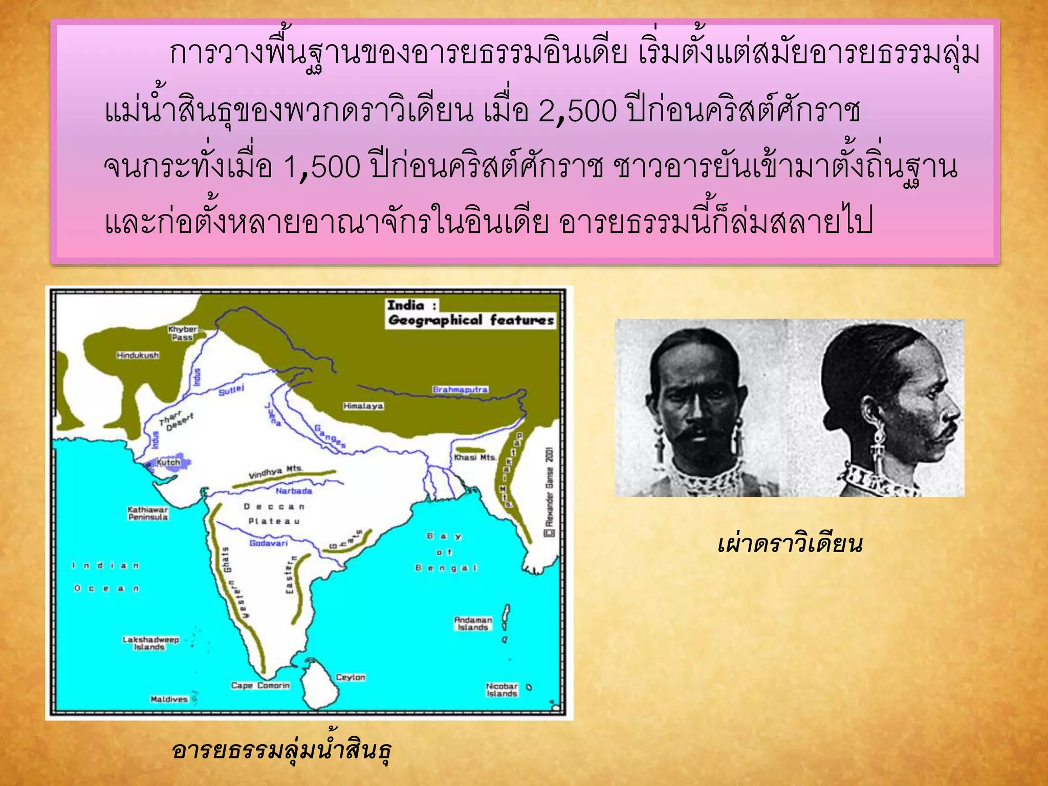 การวางพืน้ฐานของอารยธรรมอินเดีย เริ่มตัง้แต่สมัยอารยธรรมลุ่ม 
แม่นา้สินธุของพวกดราวิเดียน เมื่อ 2,500 ปีก่อนคริสต์ศักราช 
จนกระทงั่เมื่อ 1,500 ปีก่อนคริสต์ศักราช ชาวอารยันเข้ามาตัง้ถิ่นฐาน 
และก่อตัง้หลายอาณาจักรในอินเดีย อารยธรรมนีก้็ล่มสลายไป 
อำรยธรรมลุ่มน้ำสินธุ 
เผ่ำดรำวิเดียน 
 