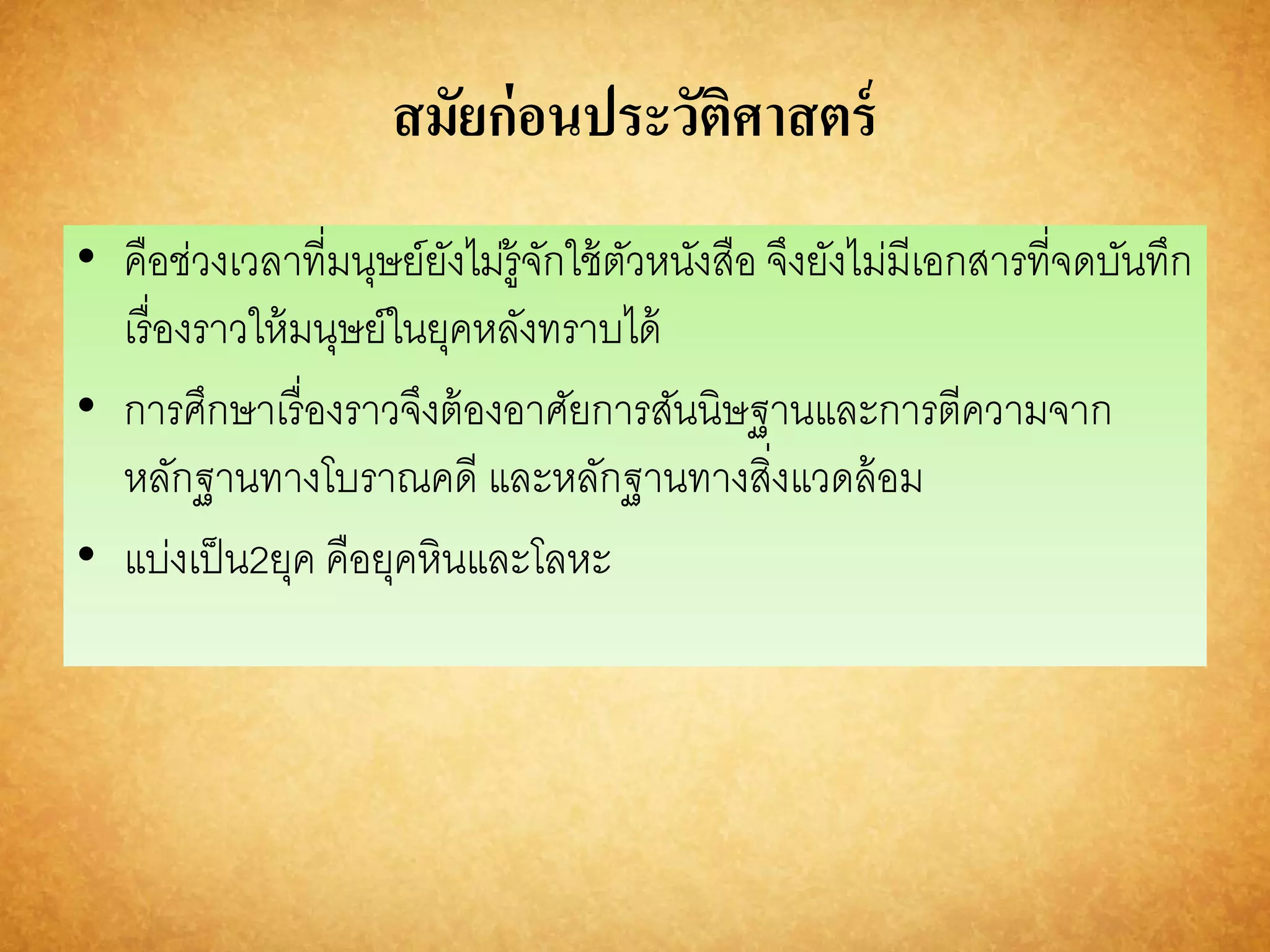 สมัยก่อนประวัติศาสตร์ 
• คือช่วงเวลาที่มนุษย์ยังไม่รู้จักใช้ตัวหนังสือ จึงยังไม่มีเอกสารที่จดบันทึก 
เรื่องราวให้มนุษย์ในยุคหลังทราบได้ 
• การศึกษาเรื่องราวจึงต้องอาศัยการสันนิษฐานและการตีความจาก 
หลักฐานทางโบราณคดี และหลักฐานทางสิ่งแวดล้อม 
• แบ่งเป็น2ยุค คือยุคหินและโลหะ 
 