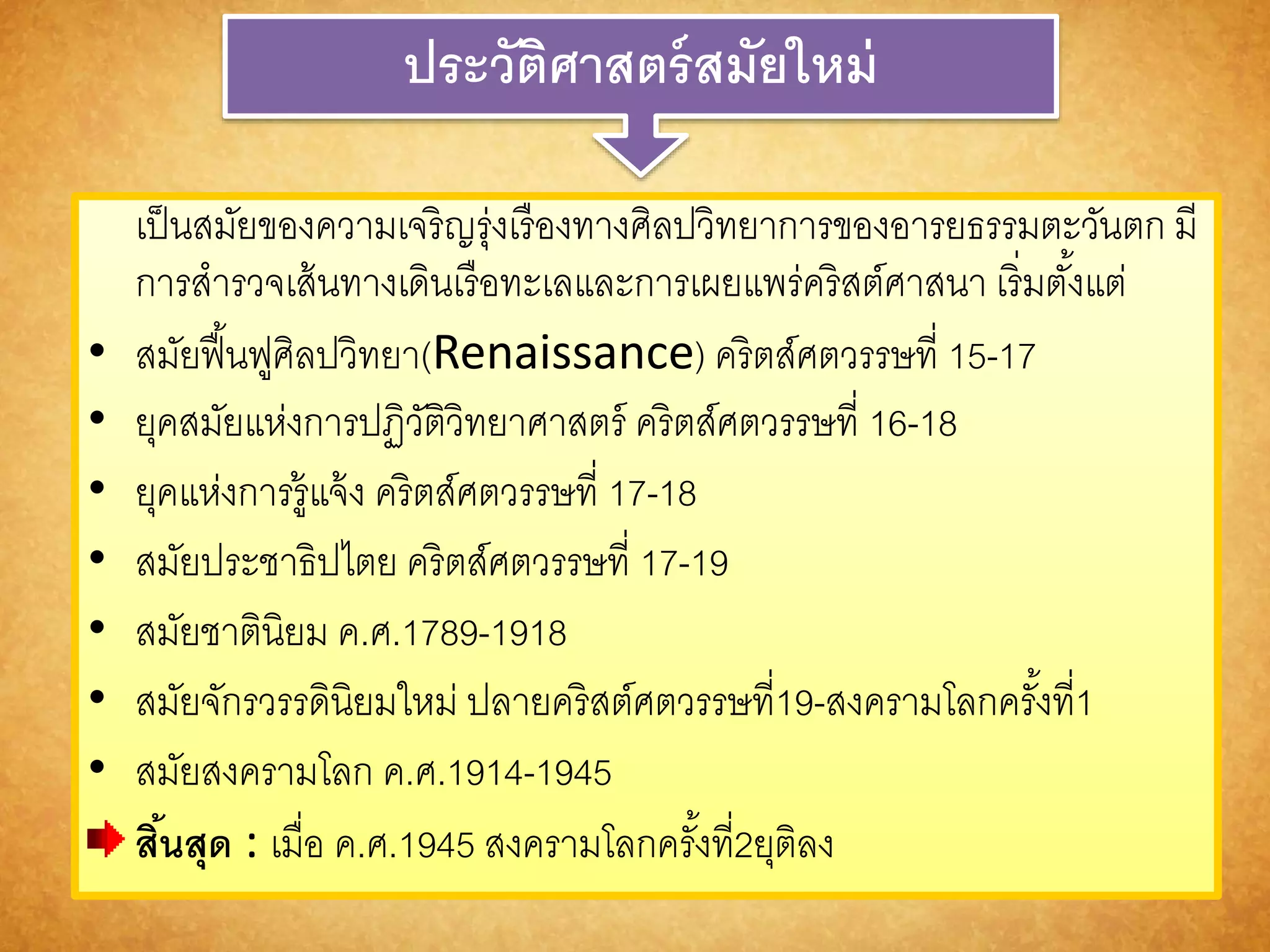 ประวัติศำสตร์สมัยใหม่ 
เป็นสมัยของความเจริญรุ่งเรืองทางศิลปวิทยาการของอารยธรรมตะวันตก มี 
การสารวจเส้นทางเดินเรือทะเลและการเผยแพร่คริสต์ศาสนา เริ่มตัง้แต่ 
• สมัยฟื้นฟูศิลปวิทยา(Renaissance) คริตส์ศตวรรษที่ 15-17 
• ยุคสมัยแห่งการปฏิวัติวิทยาศาสตร์ คริตส์ศตวรรษที่ 16-18 
• ยุคแห่งการรู้แจ้ง คริตส์ศตวรรษที่ 17-18 
• สมัยประชาธิปไตย คริตส์ศตวรรษที่ 17-19 
• สมัยชาตินิยม ค.ศ.1789-1918 
• สมัยจักรวรรดินิยมใหม่ ปลายคริสต์ศตวรรษที่19-สงครามโลกครัง้ที่1 
• สมัยสงครามโลก ค.ศ.1914-1945 
สนิ้สุด : เมื่อ ค.ศ.1945 สงครามโลกครัง้ที่2ยุติลง 
 