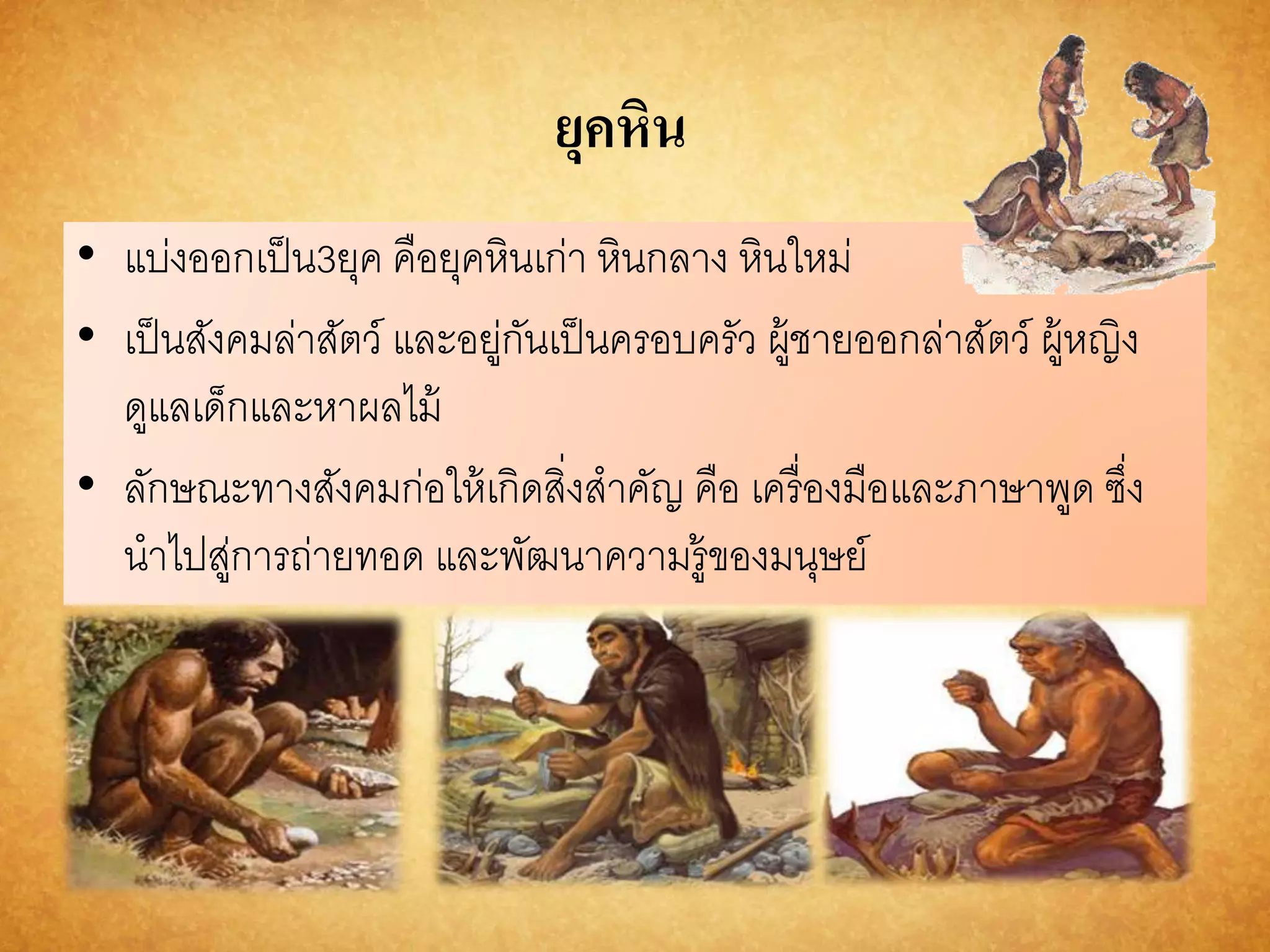 ยุคหิน 
• แบ่งออกเป็น3ยุค คือยุคหินเก่า หินกลาง หินใหม่ 
• เป็นสังคมล่าสัตว์ และอยู่กันเป็นครอบครัว ผู้ชายออกล่าสัตว์ ผู้หญิง 
ดูแลเด็กและหาผลไม้ 
• ลักษณะทางสังคมก่อให้เกิดสิ่งสาคัญ คือ เครื่องมือและภาษาพูด ซึ่ง 
นาไปสู่การถ่ายทอด และพัฒนาความรู้ของมนุษย์ 
 