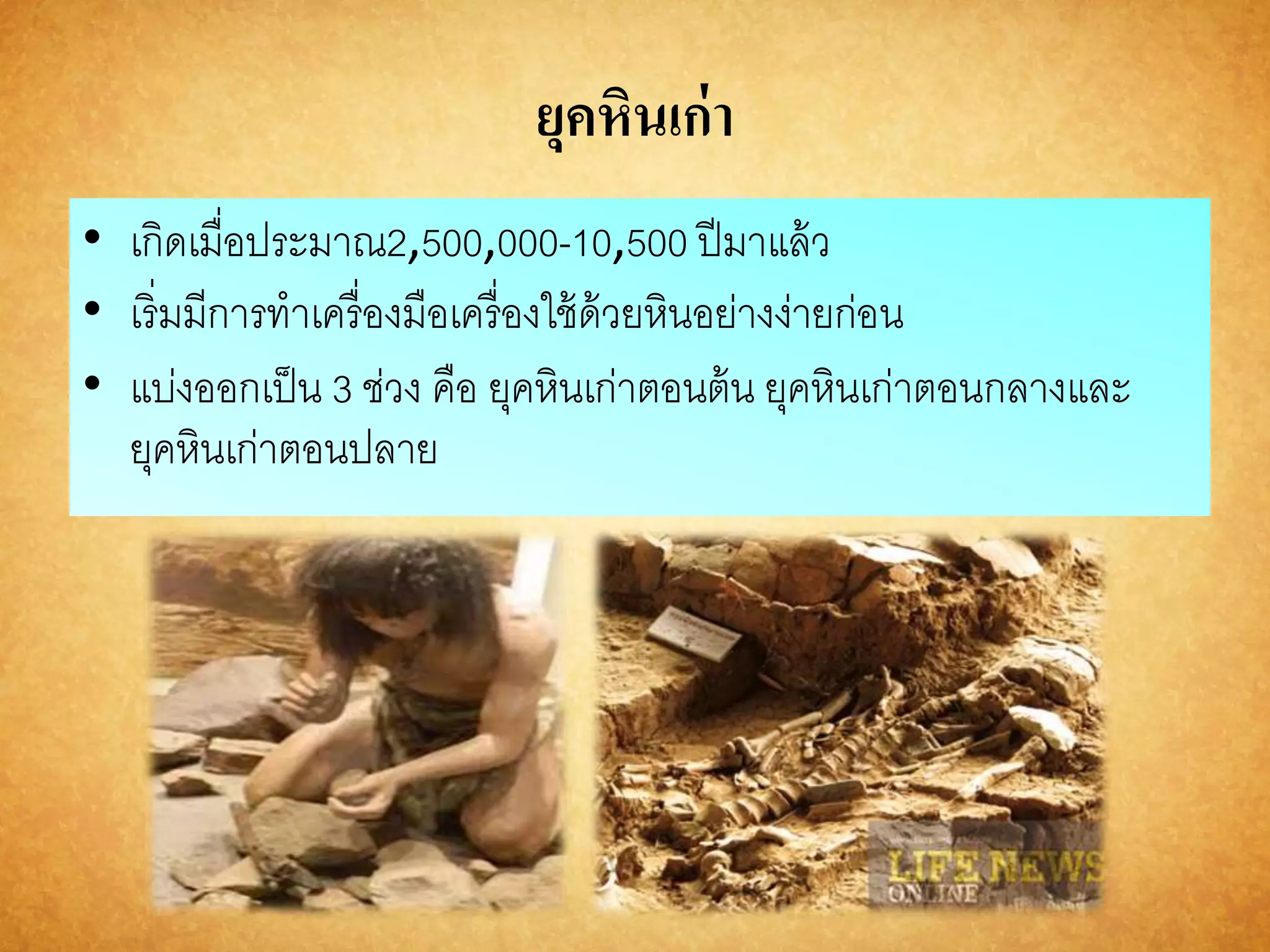 ยุคหินเก่า 
• เกิดเมื่อประมาณ2,500,000-10,500 ปีมาแล้ว 
• เริ่มมีการทาเครื่องมือเครื่องใช้ด้วยหินอย่างง่ายก่อน 
• แบ่งออกเป็น 3 ช่วง คือ ยุคหินเก่าตอนต้น ยุคหินเก่าตอนกลางและ 
ยุคหินเก่าตอนปลาย 
 