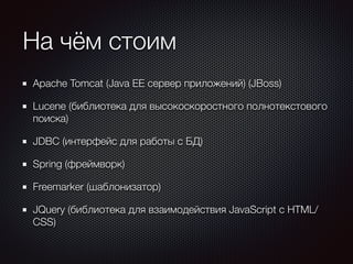 На чём стоим 
Apache Tomcat (Java EE сервер приложений) (JBoss) 
Lucene (библиотека для высокоскоростного полнотекстового 
поиска) 
JDBC (интерфейс для работы с БД) 
Spring (фреймворк) 
Freemarker (шаблонизатор) 
JQuery (библиотека для взаимодействия JavaScript c HTML/ 
CSS) 
 
